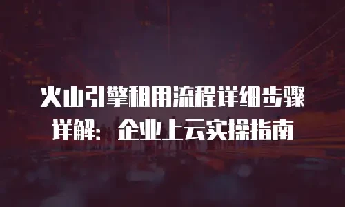 火山引擎租用流程详细步骤详解：企业上云实操指南