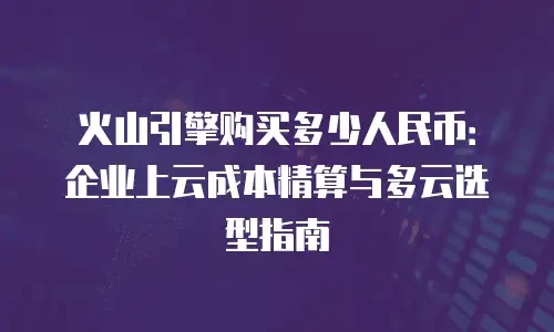 火山引擎购买多少人民币：企业上云成本精算与多云选型指南