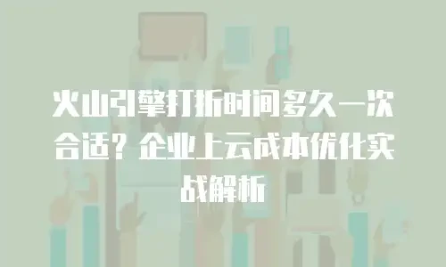 火山引擎打折时间多久一次合适？企业上云成本优化实战解析