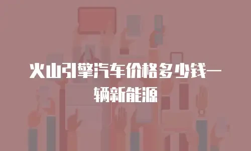 火山引擎汽车价格多少钱一辆新能源