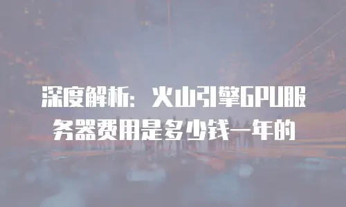 深度解析：火山引擎GPU服务器费用是多少钱一年的