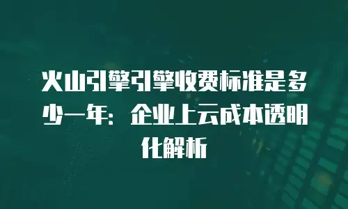 火山引擎引擎收费标准是多少一年：企业上云成本透明化解析