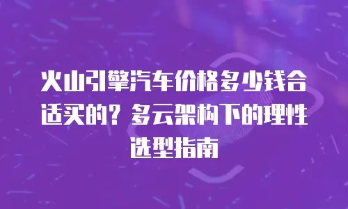 火山引擎汽车价格多少钱合适买的？多云架构下的理性选型指南