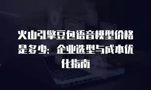 火山引擎豆包语音模型价格是多少：企业选型与成本优化指南