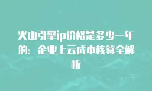 火山引擎ip价格是多少一年的：企业上云成本核算全解析