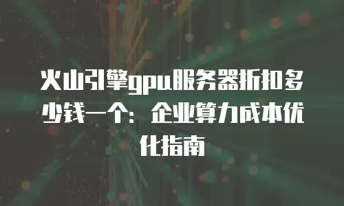 火山引擎gpu服务器折扣多少钱一个：企业算力成本优化指南