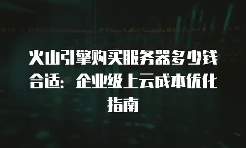火山引擎购买服务器多少钱合适：企业级上云成本优化指南