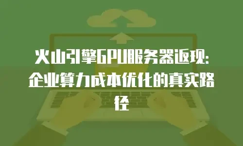 火山引擎GPU服务器返现：企业算力成本优化的真实路径