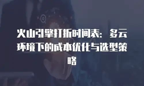 火山引擎打折时间表：多云环境下的成本优化与选型策略