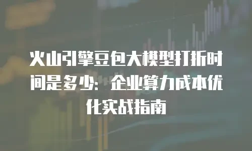 火山引擎豆包大模型打折时间是多少：企业算力成本优化实战指南