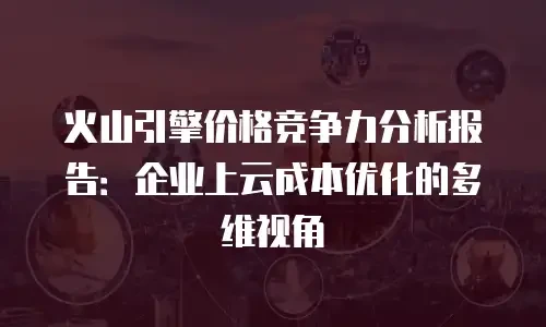 火山引擎价格竞争力分析报告：企业上云成本优化的多维视角