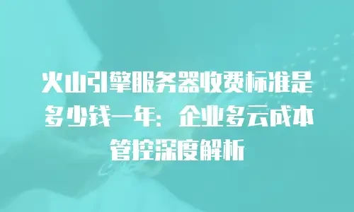 火山引擎服务器收费标准是多少钱一年：企业多云成本管控深度解析