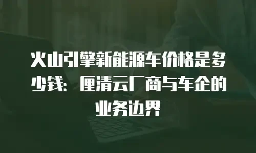 火山引擎新能源车价格是多少钱：厘清云厂商与车企的业务边界