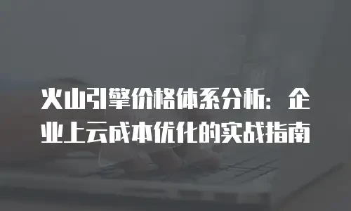 火山引擎价格体系分析：企业上云成本优化的实战指南