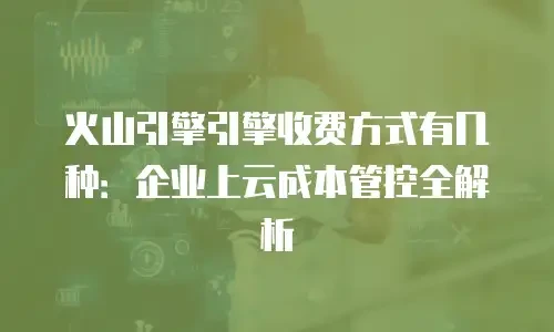 火山引擎引擎收费方式有几种：企业上云成本管控全解析