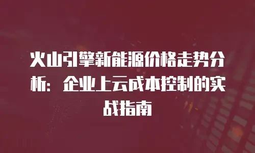 火山引擎新能源价格走势分析：企业上云成本控制的实战指南