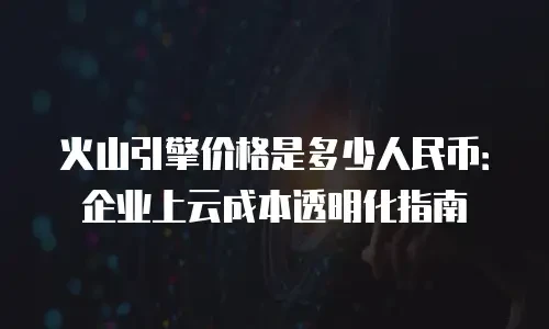 火山引擎价格是多少人民币：企业上云成本透明化指南
