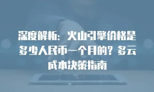 深度解析：火山引擎价格是多少人民币一个月的？多云成本决策指南