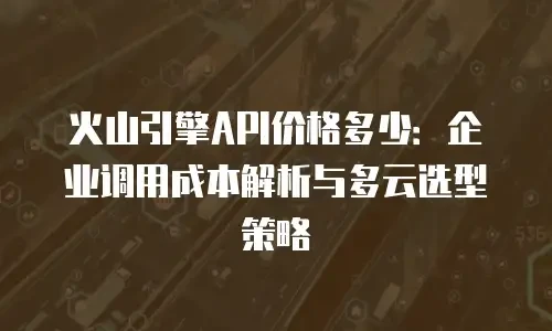 火山引擎API价格多少：企业调用成本解析与多云选型策略