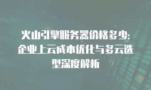 火山引擎服务器价格多少：企业上云成本优化与多云选型深度解析