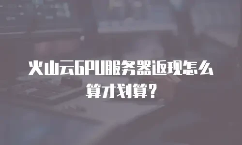 火山云GPU服务器返现怎么算才划算？