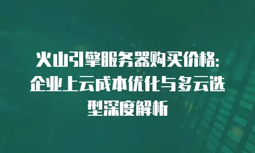 火山引擎服务器购买价格：企业上云成本优化与多云选型深度解析