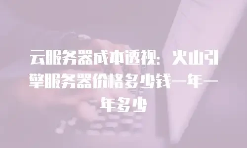 云服务器成本透视：火山引擎服务器价格多少钱一年一年多少