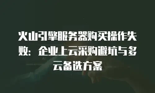 火山引擎服务器购买操作失败：企业上云采购避坑与多云备选方案