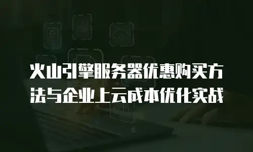 火山引擎服务器优惠购买方法与企业上云成本优化实战