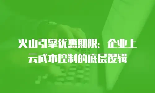 火山引擎优惠期限：企业上云成本控制的底层逻辑