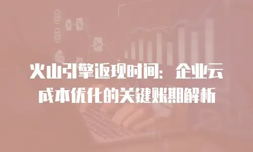 火山引擎返现时间：企业云成本优化的关键账期解析