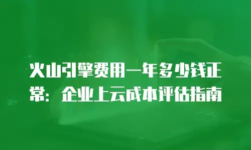火山引擎费用一年多少钱正常：企业上云成本评估指南