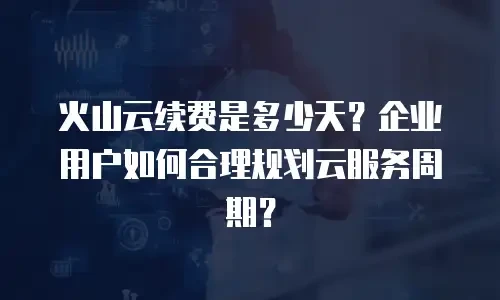 火山云续费是多少天？企业用户如何合理规划云服务周期？