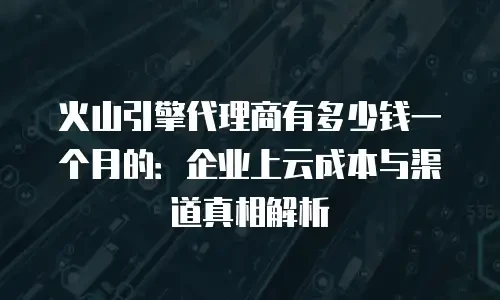火山引擎代理商有多少钱一个月的：企业上云成本与渠道真相解析