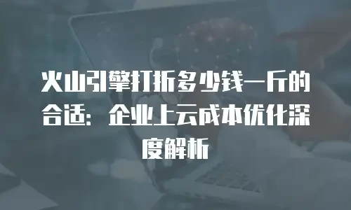 火山引擎打折多少钱一斤的合适：企业上云成本优化深度解析