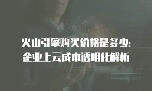 火山引擎购买价格是多少：企业上云成本透明化解析