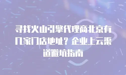 寻找火山引擎代理商北京有几家门店地址？企业上云渠道避坑指南