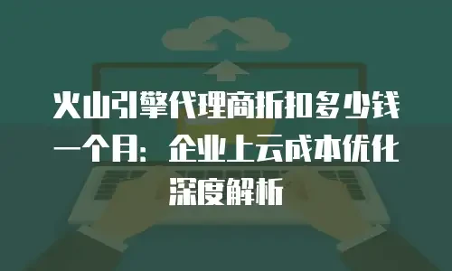 火山引擎代理商折扣多少钱一个月：企业上云成本优化深度解析