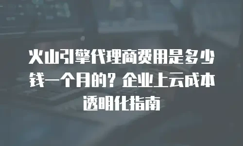 火山引擎代理商费用是多少钱一个月的？企业上云成本透明化指南
