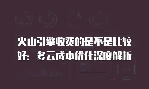 火山引擎收费的是不是比较好：多云成本优化深度解析