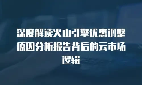 深度解读火山引擎优惠调整原因分析报告背后的云市场逻辑
