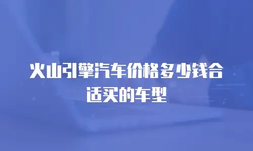 火山引擎汽车价格多少钱合适买的车型