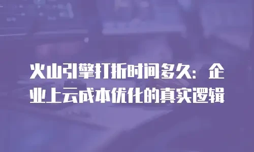 火山引擎打折时间多久：企业上云成本优化的真实逻辑
