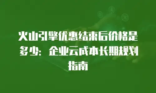 火山引擎优惠结束后价格是多少：企业云成本长期规划指南