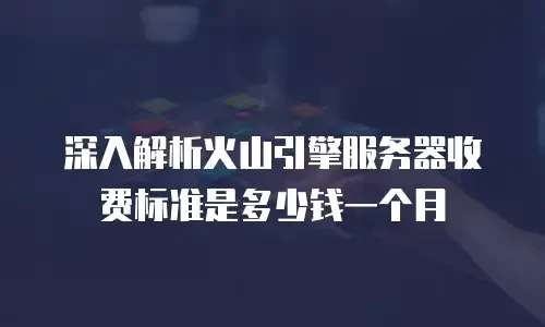 深入解析火山引擎服务器收费标准是多少钱一个月