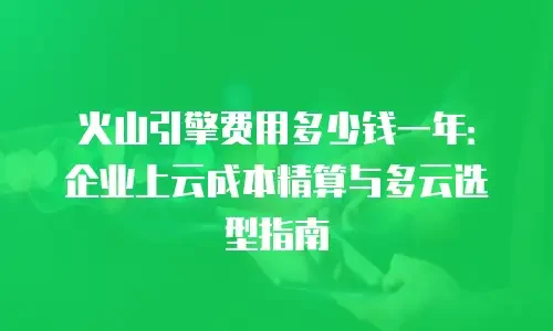 火山引擎费用多少钱一年：企业上云成本精算与多云选型指南