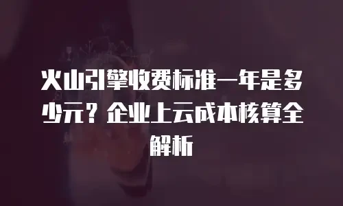 火山引擎收费标准一年是多少元？企业上云成本核算全解析