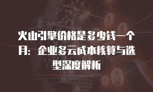 火山引擎价格是多少钱一个月：企业多云成本核算与选型深度解析