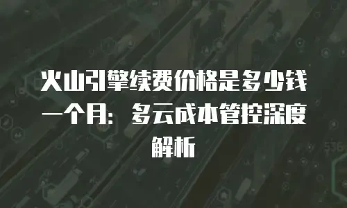 火山引擎续费价格是多少钱一个月：多云成本管控深度解析