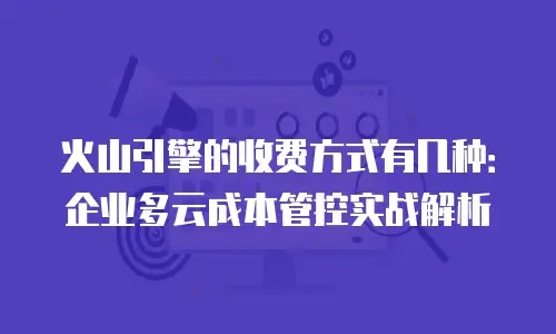 火山引擎的收费方式有几种：企业多云成本管控实战解析